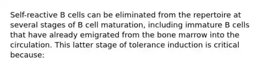 Self-reactive B cells can be eliminated from the repertoire at several stages of B cell maturation, including immature B cells that have already emigrated from the bone marrow into the circulation. This latter stage of tolerance induction is critical because: