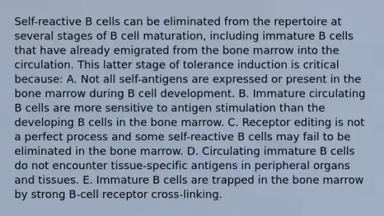 Self-reactive B cells can be eliminated from the repertoire at several stages of B cell maturation, including immature B cells that have already emigrated from the bone marrow into the circulation. This latter stage of tolerance induction is critical because: A. Not all self-antigens are expressed or present in the bone marrow during B cell development. B. Immature circulating B cells are more sensitive to antigen stimulation than the developing B cells in the bone marrow. C. Receptor editing is not a perfect process and some self-reactive B cells may fail to be eliminated in the bone marrow. D. Circulating immature B cells do not encounter tissue-specific antigens in peripheral organs and tissues. E. Immature B cells are trapped in the bone marrow by strong B-cell receptor cross-linking.