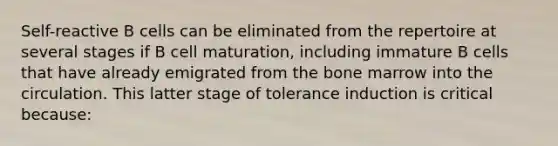 Self-reactive B cells can be eliminated from the repertoire at several stages if B cell maturation, including immature B cells that have already emigrated from the bone marrow into the circulation. This latter stage of tolerance induction is critical because: