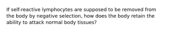 If self-reactive lymphocytes are supposed to be removed from the body by negative selection, how does the body retain the ability to attack normal body tissues?