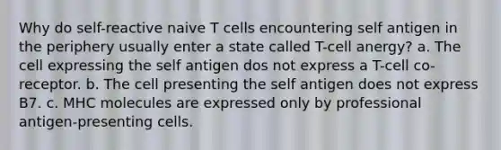 Why do self-reactive naive T cells encountering self antigen in the periphery usually enter a state called T-cell anergy? a. The cell expressing the self antigen dos not express a T-cell co-receptor. b. The cell presenting the self antigen does not express B7. c. MHC molecules are expressed only by professional antigen-presenting cells.