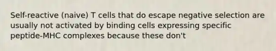 Self-reactive (naive) T cells that do escape negative selection are usually not activated by binding cells expressing specific peptide-MHC complexes because these don't