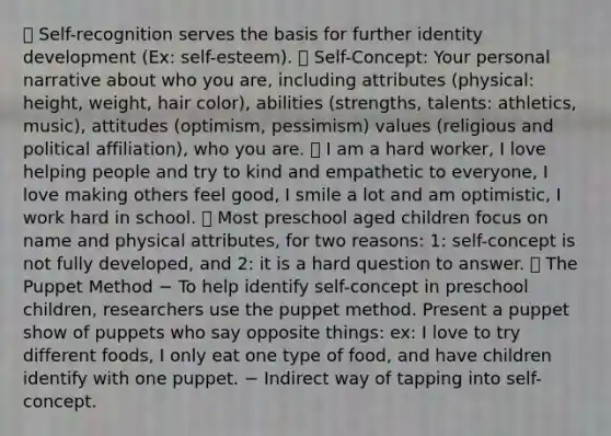  Self-recognition serves the basis for further identity development (Ex: self-esteem).  Self-Concept: Your personal narrative about who you are, including attributes (physical: height, weight, hair color), abilities (strengths, talents: athletics, music), attitudes (optimism, pessimism) values (religious and political affiliation), who you are.  I am a hard worker, I love helping people and try to kind and empathetic to everyone, I love making others feel good, I smile a lot and am optimistic, I work hard in school.  Most preschool aged children focus on name and physical attributes, for two reasons: 1: self-concept is not fully developed, and 2: it is a hard question to answer.  The Puppet Method − To help identify self-concept in preschool children, researchers use the puppet method. Present a puppet show of puppets who say opposite things: ex: I love to try different foods, I only eat one type of food, and have children identify with one puppet. − Indirect way of tapping into self-concept.