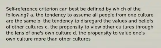 Self-reference criterion can best be defined by which of the following? a. the tendency to assume all people from one culture are the same b. the tendency to disregard the values and beliefs of other cultures c. the propensity to view other cultures through the lens of one's own culture d. the propensity to value one's own culture more than other cultures