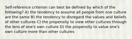 Self-reference criterion can best be defined by which of the following? A) the tendency to assume all people from one culture are the same B) the tendency to disregard the values and beliefs of other cultures C) the propensity to view other cultures through the lens of one's own culture D) the propensity to value one's own culture more than other cultures