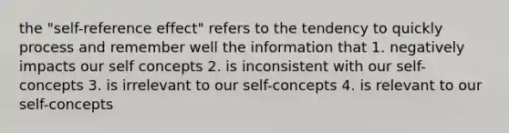 the "self-reference effect" refers to the tendency to quickly process and remember well the information that 1. negatively impacts our self concepts 2. is inconsistent with our self-concepts 3. is irrelevant to our self-concepts 4. is relevant to our self-concepts