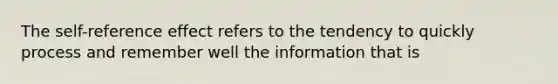 The self-reference effect refers to the tendency to quickly process and remember well the information that is