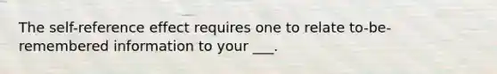 The self-reference effect requires one to relate to-be-remembered information to your ___.