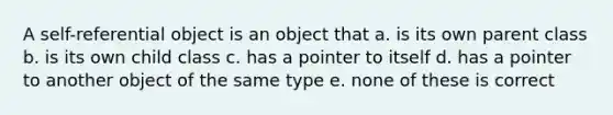 A self-referential object is an object that a. is its own parent class b. is its own child class c. has a pointer to itself d. has a pointer to another object of the same type e. none of these is correct