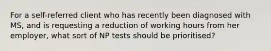 For a self-referred client who has recently been diagnosed with MS, and is requesting a reduction of working hours from her employer, what sort of NP tests should be prioritised?