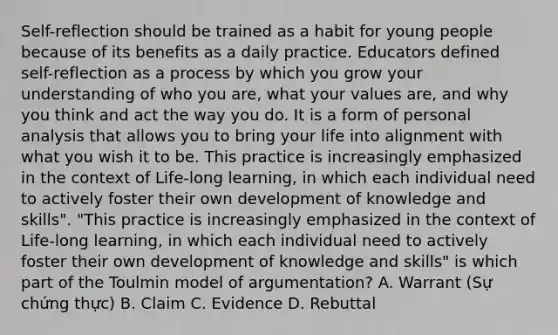 Self-reflection should be trained as a habit for young people because of its benefits as a daily practice. Educators defined self-reflection as a process by which you grow your understanding of who you are, what your values are, and why you think and act the way you do. It is a form of personal analysis that allows you to bring your life into alignment with what you wish it to be. This practice is increasingly emphasized in the context of Life-long learning, in which each individual need to actively foster their own development of knowledge and skills". "This practice is increasingly emphasized in the context of Life-long learning, in which each individual need to actively foster their own development of knowledge and skills" is which part of the Toulmin model of argumentation? A. Warrant (Sự chứng thực) B. Claim C. Evidence D. Rebuttal