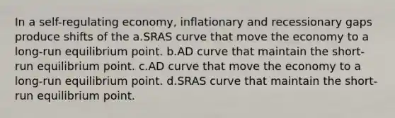 In a self-regulating economy, inflationary and recessionary gaps produce shifts of the a.SRAS curve that move the economy to a long-run equilibrium point. b.AD curve that maintain the short-run equilibrium point. c.AD curve that move the economy to a long-run equilibrium point. d.SRAS curve that maintain the short-run equilibrium point.