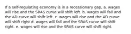 If a self-regulating economy is in a recessionary gap, a. wages will rise and the SRAS curve will shift left. b. wages will fall and the AD curve will shift left. c. wages will rise and the AD curve will shift right d. wages will fall and the SRAS curve will shift right. e. wages will rise and the SRAS curve will shift right.