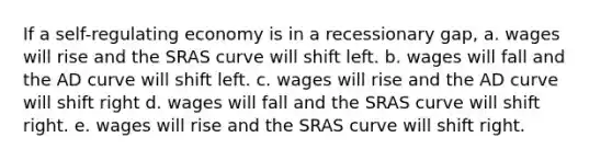 If a self-regulating economy is in a recessionary gap, a. wages will rise and the SRAS curve will shift left. b. wages will fall and the AD curve will shift left. c. wages will rise and the AD curve will shift right d. wages will fall and the SRAS curve will shift right. e. wages will rise and the SRAS curve will shift right.