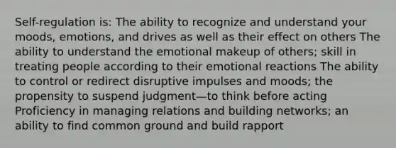 Self-regulation is: The ability to recognize and understand your moods, emotions, and drives as well as their effect on others The ability to understand the emotional makeup of others; skill in treating people according to their emotional reactions The ability to control or redirect disruptive impulses and moods; the propensity to suspend judgment—to think before acting Proficiency in managing relations and building networks; an ability to find common ground and build rapport