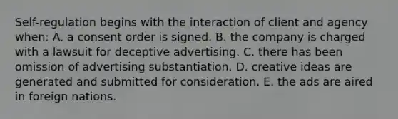 Self-regulation begins with the interaction of client and agency when: A. a consent order is signed. B. the company is charged with a lawsuit for deceptive advertising. C. there has been omission of advertising substantiation. D. creative ideas are generated and submitted for consideration. E. the ads are aired in foreign nations.