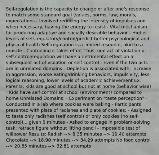 Self-regulation is the capacity to change or alter one's response to match some standard goal (values, norms, law, morals, expectations - Involved reducing the intensity of impulses and when necessary, having the energy to resist - Vital mechanism for producing adaptive and socially desirable behavior - Higher levels of self-regulatory/control/predict better psychological and physical health Self-regulation is a limited resource, akin to a muscle - Controlling it takes effort Thus, one act of violation or self-control/regulation will have a detrimental effect on a subsequent act of violation or self-control - Even if the two acts are in unrelated domains - Depletion is associated with: increase in aggression, worse eating/drinking behaviors, impulsivity, less logical reasoning, lower levels of academic achievement Ex. Parents: kids are good at school but not at home (behavior wise) - Kids have self-control at school (environment) compared to home Unrelated Domains: - Experiment on "taste perception" - Conducted in a lab where cookies were baking - Participants presented with plate of radishes and plate of cookies: - Assigned to taste only radishes (self control) or only cookies (no self-control)... given 5 minutes - Asked to engage in problem-solving task: retrace figure without lifting pencil - Impossible test of willpower Results: Radish --> 8.35 minutes --> 19.40 attempts Chocolate --> 18.90 minutes --> 34.29 attempts No food control --> 20.85 minutes --> 32.81 attempts