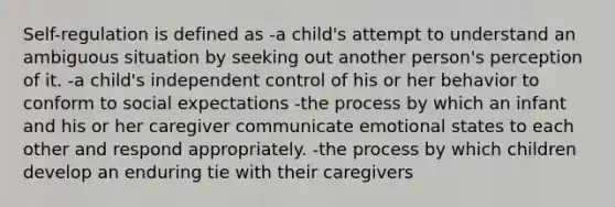 Self-regulation is defined as -a child's attempt to understand an ambiguous situation by seeking out another person's perception of it. -a child's independent control of his or her behavior to conform to social expectations -the process by which an infant and his or her caregiver communicate emotional states to each other and respond appropriately. -the process by which children develop an enduring tie with their caregivers