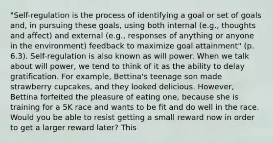 "Self-regulation is the process of identifying a goal or set of goals and, in pursuing these goals, using both internal (e.g., thoughts and affect) and external (e.g., responses of anything or anyone in the environment) feedback to maximize goal attainment" (p. 6.3). Self-regulation is also known as will power. When we talk about will power, we tend to think of it as the ability to delay gratification. For example, Bettina's teenage son made strawberry cupcakes, and they looked delicious. However, Bettina forfeited the pleasure of eating one, because she is training for a 5K race and wants to be fit and do well in the race. Would you be able to resist getting a small reward now in order to get a larger reward later? This