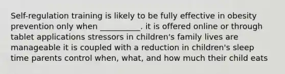 Self-regulation training is likely to be fully effective in obesity prevention only when __________. it is offered online or through tablet applications stressors in children's family lives are manageable it is coupled with a reduction in children's sleep time parents control when, what, and how much their child eats