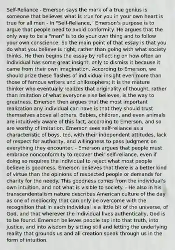 Self-Reliance - Emerson says the mark of a true genius is someone that believes what is true for you in your own heart is true for all men - In "Self-Reliance," Emerson's purpose is to argue that people need to avoid conformity. He argues that the only way to be a "man" is to do your own thing and to follow your own conscience. So the main point of that essay is that you do what you believe is right, rather than going with what society thinks. He then begins the essay by reflecting on how often an individual has some great insight, only to dismiss it because it came from their own imagination. According to Emerson, we should prize these flashes of individual insight even more than those of famous writers and philosophers; it is the mature thinker who eventually realizes that originality of thought, rather than imitation of what everyone else believes, is the way to greatness. Emerson then argues that the most important realization any individual can have is that they should trust themselves above all others. Babies, children, and even animals are intuitively aware of this fact, according to Emerson, and so are worthy of imitation. Emerson sees self-reliance as a characteristic of boys, too, with their independent attitudes, lack of respect for authority, and willingness to pass judgment on everything they encounter. - Emerson argues that people must embrace nonconformity to recover their self-reliance, even if doing so requires the individual to reject what most people believe is goodness. Emerson believes that there is a better kind of virtue than the opinions of respected people or demands for charity for the needy. This goodness comes from the individual's own intuition, and not what is visible to society. - He also in his transcendentalism nature describes American culture of the day as one of mediocrity that can only be overcome with the recognition that in each individual is a little bit of the universe, of God, and that wherever the individual lives authentically, God is to be found. Emerson believes people tap into that truth, into justice, and into wisdom by sitting still and letting the underlying reality that grounds us and all creation speak through us in the form of intuition.