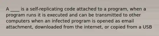 A ____ is a self-replicating code attached to a program, when a program runs it is executed and can be transmitted to other computers when an infected program is opened as email attachment, downloaded from the internet, or copied from a USB