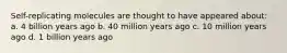 Self-replicating molecules are thought to have appeared about: a. 4 billion years ago b. 40 million years ago c. 10 million years ago d. 1 billion years ago