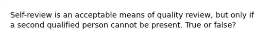 Self-review is an acceptable means of quality review, but only if a second qualified person cannot be present. True or false?