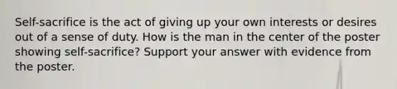 Self-sacrifice is the act of giving up your own interests or desires out of a sense of duty. How is the man in the center of the poster showing self-sacrifice? Support your answer with evidence from the poster.