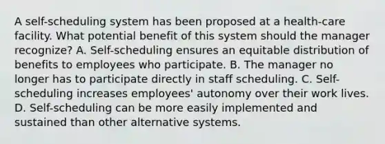 A self-scheduling system has been proposed at a health-care facility. What potential benefit of this system should the manager recognize? A. Self-scheduling ensures an equitable distribution of benefits to employees who participate. B. The manager no longer has to participate directly in staff scheduling. C. Self-scheduling increases employees' autonomy over their work lives. D. Self-scheduling can be more easily implemented and sustained than other alternative systems.