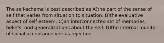 The self-schema is best described as A)the part of the sense of self that varies from situation to situation. B)the evaluative aspect of self-esteem. C)an interconnected set of memories, beliefs, and generalizations about the self. D)the internal monitor of social acceptance versus rejection