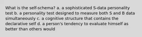 What is the self-schema? a. a sophisticated S-data personality test b. a personality test designed to measure both S and B data simultaneously c. a cognitive structure that contains the declarative self d. a person's tendency to evaluate himself as better than others would