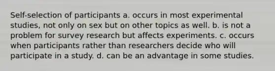 Self-selection of participants a. occurs in most experimental studies, not only on sex but on other topics as well. b. is not a problem for survey research but affects experiments. c. occurs when participants rather than researchers decide who will participate in a study. d. can be an advantage in some studies.