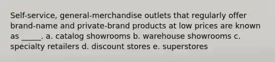 Self-service, general-merchandise outlets that regularly offer brand-name and private-brand products at low prices are known as _____. a. catalog showrooms b. warehouse showrooms c. specialty retailers d. discount stores e. superstores