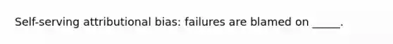 Self-serving attributional bias: failures are blamed on _____.