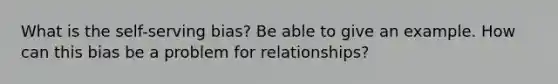 What is the self-serving bias? Be able to give an example. How can this bias be a problem for relationships?