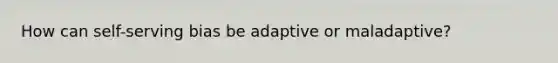 How can self-serving bias be adaptive or maladaptive?