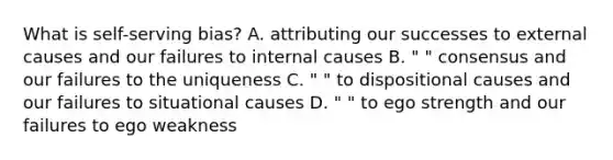 What is self-serving bias? A. attributing our successes to external causes and our failures to internal causes B. " " consensus and our failures to the uniqueness C. " " to dispositional causes and our failures to situational causes D. " " to ego strength and our failures to ego weakness