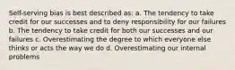 Self-serving bias is best described as: a. The tendency to take credit for our successes and to deny responsibility for our failures b. The tendency to take credit for both our successes and our failures c. Overestimating the degree to which everyone else thinks or acts the way we do d. Overestimating our internal problems