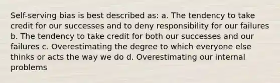 Self-serving bias is best described as: a. The tendency to take credit for our successes and to deny responsibility for our failures b. The tendency to take credit for both our successes and our failures c. Overestimating the degree to which everyone else thinks or acts the way we do d. Overestimating our internal problems