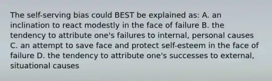 The self-serving bias could BEST be explained as: A. an inclination to react modestly in the face of failure B. the tendency to attribute one's failures to internal, personal causes C. an attempt to save face and protect self-esteem in the face of failure D. the tendency to attribute one's successes to external, situational causes