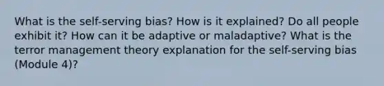 What is the self-serving bias? How is it explained? Do all people exhibit it? How can it be adaptive or maladaptive? What is the terror management theory explanation for the self-serving bias (Module 4)?