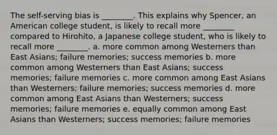 The self-serving bias is ________. This explains why Spencer, an American college student, is likely to recall more ________ compared to Hirohito, a Japanese college student, who is likely to recall more ________. a. more common among Westerners than East Asians; failure memories; success memories b. more common among Westerners than East Asians; success memories; failure memories c. more common among East Asians than Westerners; failure memories; success memories d. more common among East Asians than Westerners; success memories; failure memories e. equally common among East Asians than Westerners; success memories; failure memories