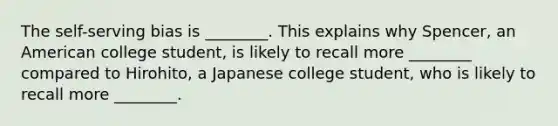 The self-serving bias is ________. This explains why Spencer, an American college student, is likely to recall more ________ compared to Hirohito, a Japanese college student, who is likely to recall more ________.