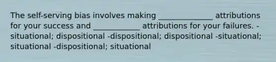 The self-serving bias involves making ______________ attributions for your success and ____________ attributions for your failures. -situational; dispositional -dispositional; dispositional -situational; situational -dispositional; situational