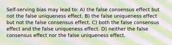 Self-serving bias may lead to: A) the false consensus effect but not the false uniqueness effect. B) the false uniqueness effect but not the false consensus effect. C) both the false consensus effect and the false uniqueness effect. D) neither the false consensus effect nor the false uniqueness effect.