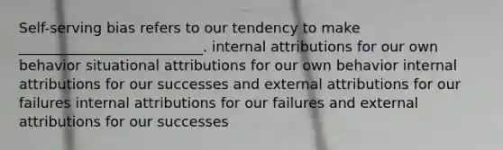 Self-serving bias refers to our tendency to make __________________________. internal attributions for our own behavior situational attributions for our own behavior internal attributions for our successes and external attributions for our failures internal attributions for our failures and external attributions for our successes