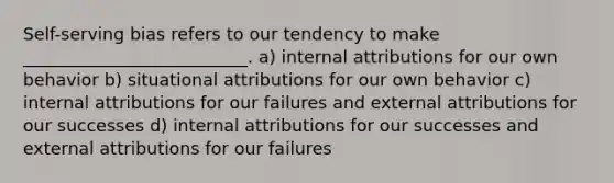 Self-serving bias refers to our tendency to make __________________________. a) internal attributions for our own behavior b) situational attributions for our own behavior c) internal attributions for our failures and external attributions for our successes d) internal attributions for our successes and external attributions for our failures