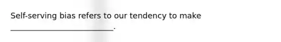 Self-serving bias refers to our tendency to make __________________________.