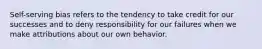 Self-serving bias refers to the tendency to take credit for our successes and to deny responsibility for our failures when we make attributions about our own behavior.